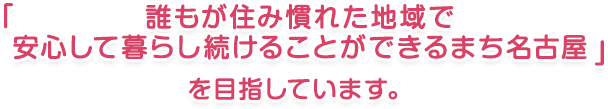 誰もが住み慣れた地域で 安心して暮らし続けることができるまち名古屋