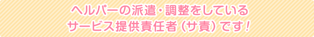 ヘルパーの派遣・調整をしている サービス提供責任者（サ責）です！